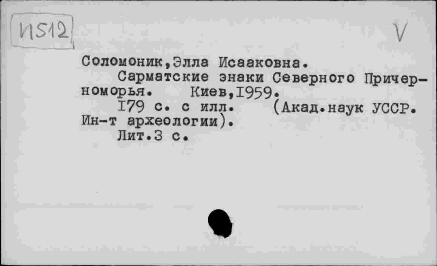 ﻿V
‘usai
Соломоник,Элла Исааковна.
Сарматские знаки Северного Причерноморья.	Киев,1959.
179 с» с илл. (Акад.наук УССР. Ин-т археологии).
Лит.З с.